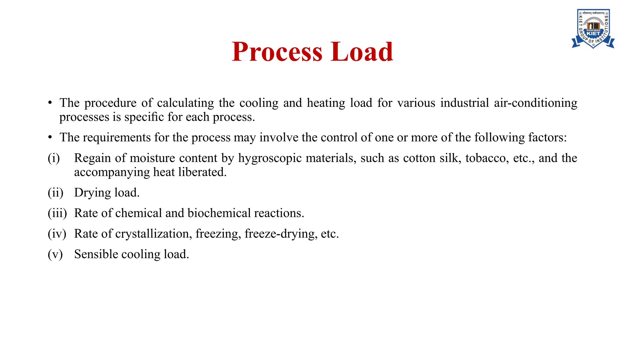 Process Load
• The procedure of calculating the cooling and heating load for various industrial air-conditioning
processes is speciﬁc for each process.
• The requirements for the process may involve the control of one or more of the following factors:
(i) Regain of moisture content by hygroscopic materials, such as cotton silk, tobacco, etc., and the
accompanying heat liberated.
(ii) Drying load.
(iii) Rate of chemical and biochemical reactions.
(iv) Rate of crystallization, freezing, freeze-drying, etc.
(v) Sensible cooling load.
 