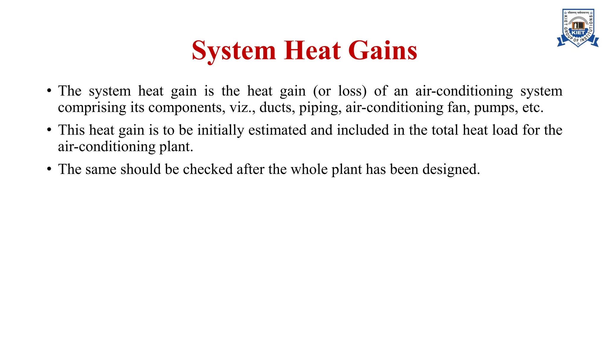 System Heat Gains
• The system heat gain is the heat gain (or loss) of an air-conditioning system
comprising its components, viz., ducts, piping, air-conditioning fan, pumps, etc.
• This heat gain is to be initially estimated and included in the total heat load for the
air-conditioning plant.
• The same should be checked after the whole plant has been designed.
 