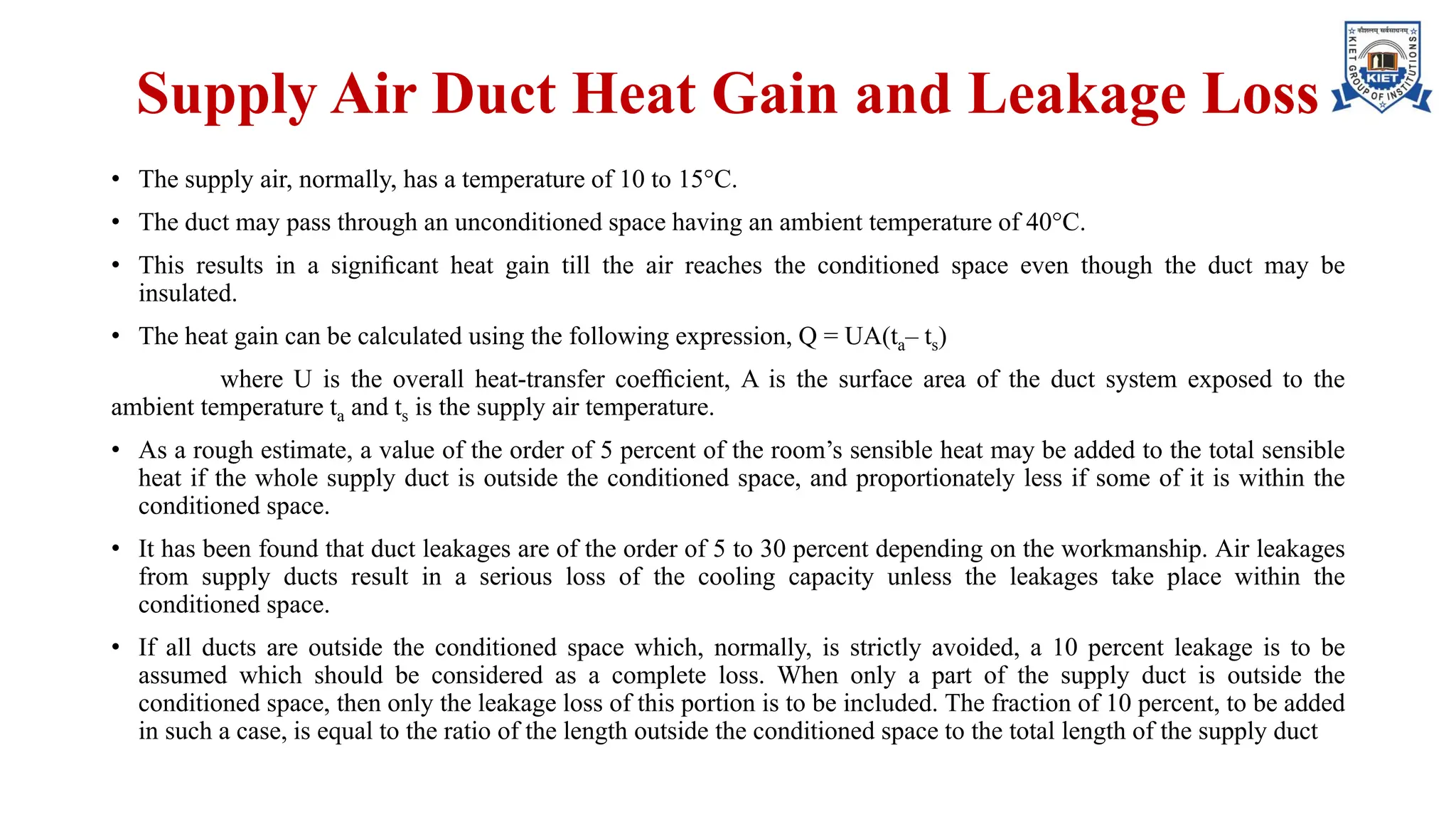 Supply Air Duct Heat Gain and Leakage Loss
• The supply air, normally, has a temperature of 10 to 15°C.
• The duct may pass through an unconditioned space having an ambient temperature of 40°C.
• This results in a signiﬁcant heat gain till the air reaches the conditioned space even though the duct may be
insulated.
• The heat gain can be calculated using the following expression, Q = UA(ta– ts)
where U is the overall heat-transfer coefﬁcient, A is the surface area of the duct system exposed to the
ambient temperature ta and ts is the supply air temperature.
• As a rough estimate, a value of the order of 5 percent of the room’s sensible heat may be added to the total sensible
heat if the whole supply duct is outside the conditioned space, and proportionately less if some of it is within the
conditioned space.
• It has been found that duct leakages are of the order of 5 to 30 percent depending on the workmanship. Air leakages
from supply ducts result in a serious loss of the cooling capacity unless the leakages take place within the
conditioned space.
• If all ducts are outside the conditioned space which, normally, is strictly avoided, a 10 percent leakage is to be
assumed which should be considered as a complete loss. When only a part of the supply duct is outside the
conditioned space, then only the leakage loss of this portion is to be included. The fraction of 10 percent, to be added
in such a case, is equal to the ratio of the length outside the conditioned space to the total length of the supply duct
 