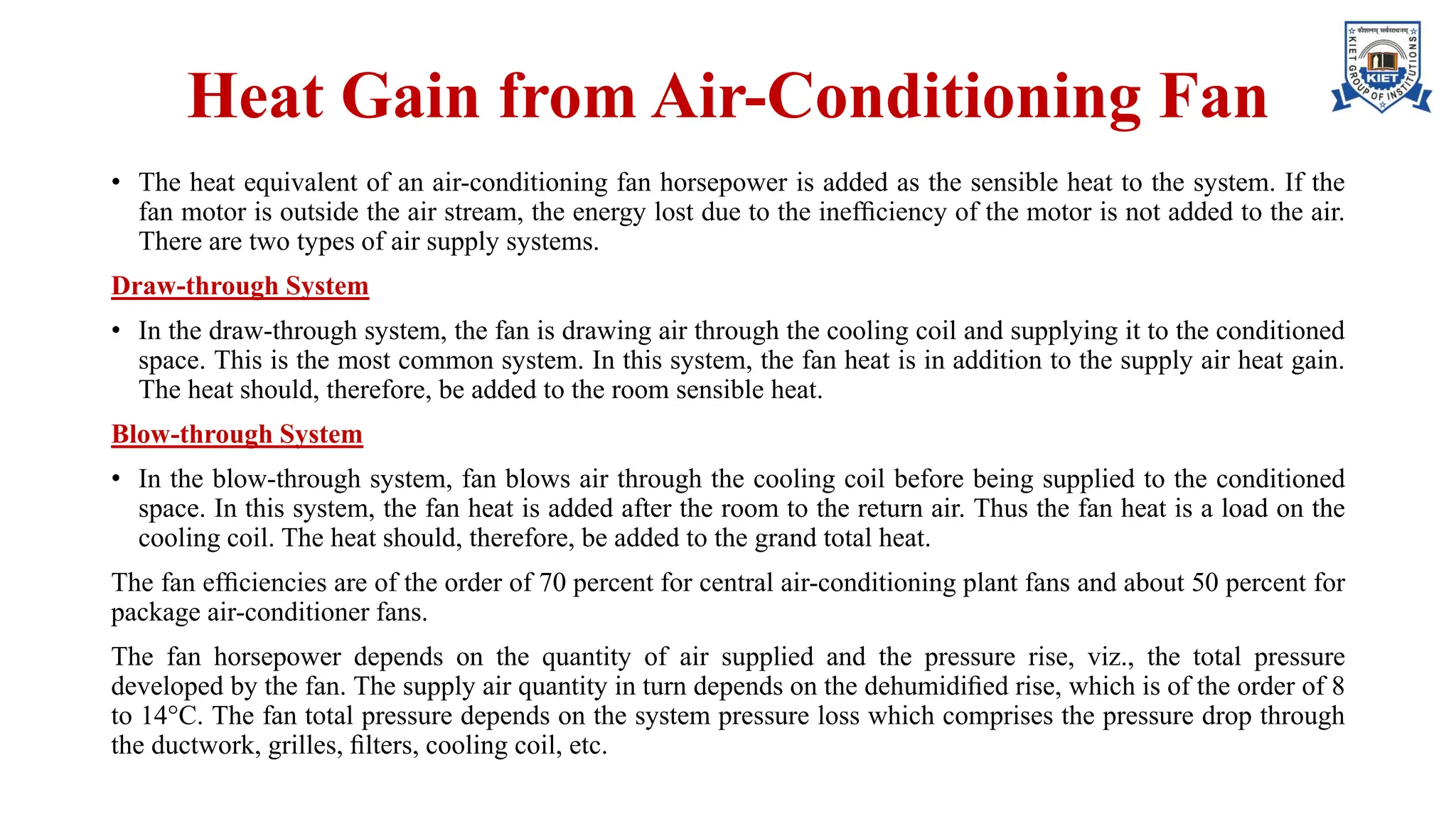 Heat Gain from Air-Conditioning Fan
• The heat equivalent of an air-conditioning fan horsepower is added as the sensible heat to the system. If the
fan motor is outside the air stream, the energy lost due to the inefﬁciency of the motor is not added to the air.
There are two types of air supply systems.
Draw-through System
• In the draw-through system, the fan is drawing air through the cooling coil and supplying it to the conditioned
space. This is the most common system. In this system, the fan heat is in addition to the supply air heat gain.
The heat should, therefore, be added to the room sensible heat.
Blow-through System
• In the blow-through system, fan blows air through the cooling coil before being supplied to the conditioned
space. In this system, the fan heat is added after the room to the return air. Thus the fan heat is a load on the
cooling coil. The heat should, therefore, be added to the grand total heat.
The fan efﬁciencies are of the order of 70 percent for central air-conditioning plant fans and about 50 percent for
package air-conditioner fans.
The fan horsepower depends on the quantity of air supplied and the pressure rise, viz., the total pressure
developed by the fan. The supply air quantity in turn depends on the dehumidiﬁed rise, which is of the order of 8
to 14°C. The fan total pressure depends on the system pressure loss which comprises the pressure drop through
the ductwork, grilles, ﬁlters, cooling coil, etc.
 
