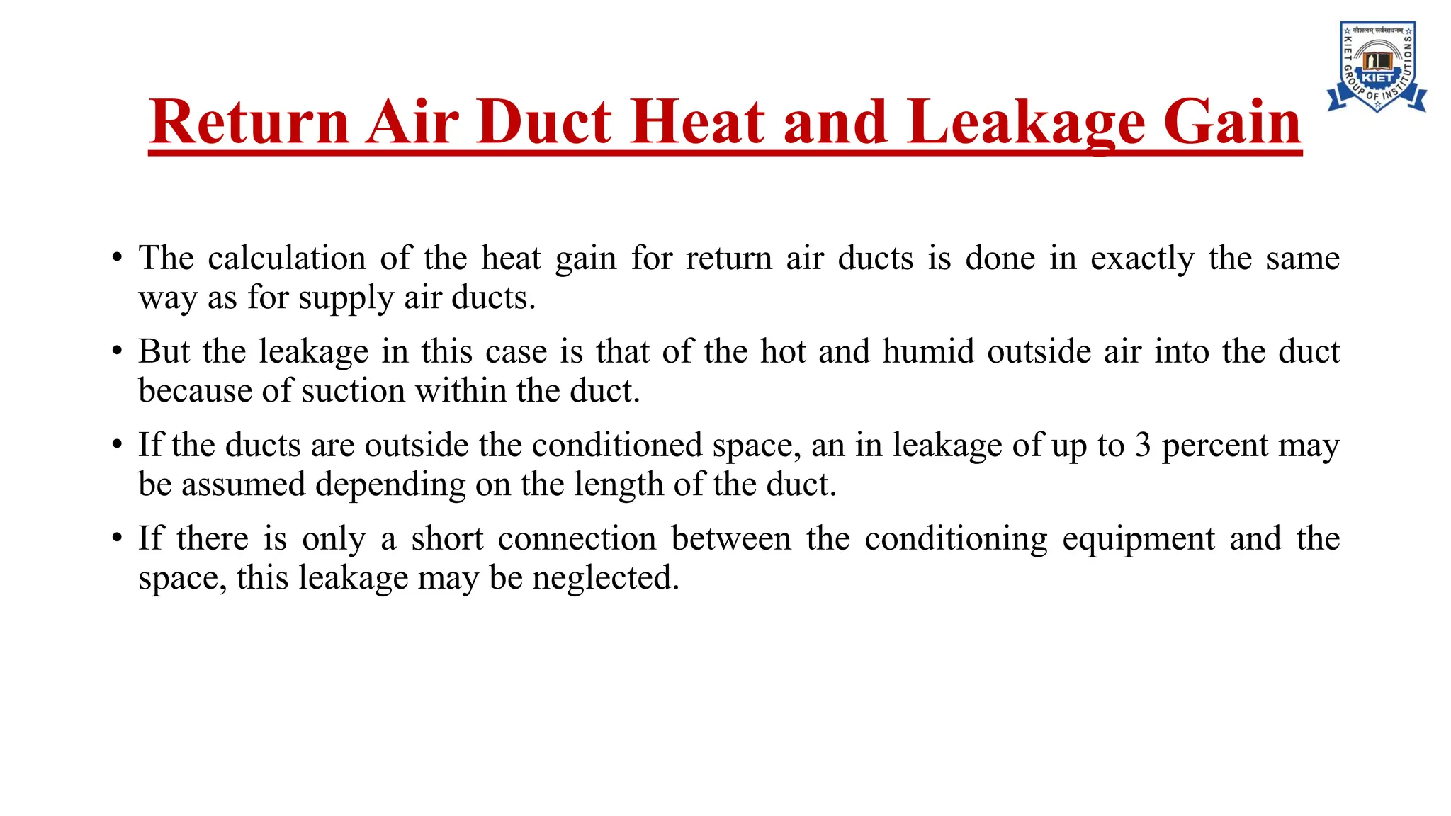 Return Air Duct Heat and Leakage Gain
• The calculation of the heat gain for return air ducts is done in exactly the same
way as for supply air ducts.
• But the leakage in this case is that of the hot and humid outside air into the duct
because of suction within the duct.
• If the ducts are outside the conditioned space, an in leakage of up to 3 percent may
be assumed depending on the length of the duct.
• If there is only a short connection between the conditioning equipment and the
space, this leakage may be neglected.
 