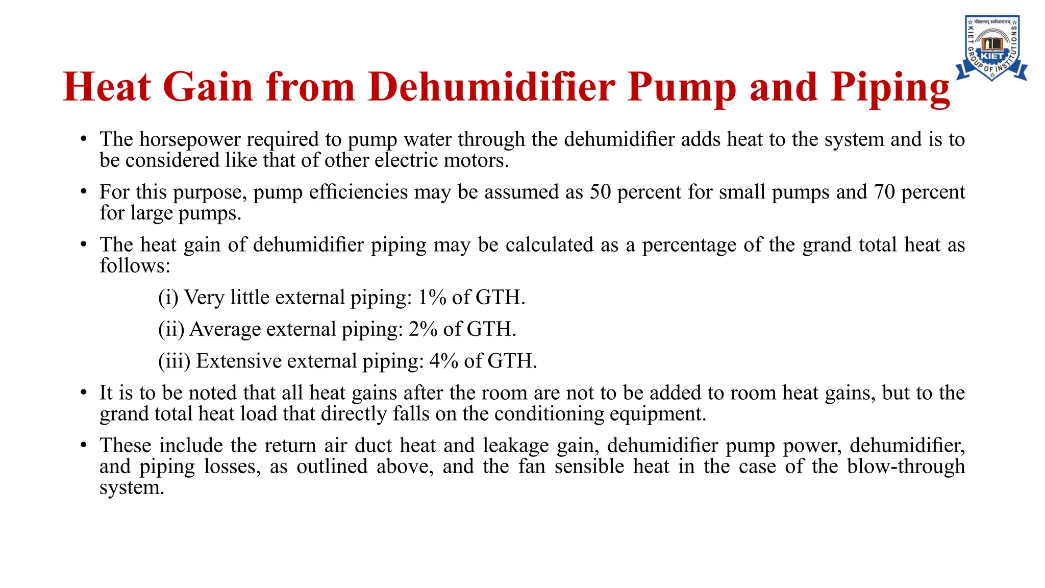 Heat Gain from Dehumidifier Pump and Piping
• The horsepower required to pump water through the dehumidiﬁer adds heat to the system and is to
be considered like that of other electric motors.
• For this purpose, pump efﬁciencies may be assumed as 50 percent for small pumps and 70 percent
for large pumps.
• The heat gain of dehumidiﬁer piping may be calculated as a percentage of the grand total heat as
follows:
(i) Very little external piping: 1% of GTH.
(ii) Average external piping: 2% of GTH.
(iii) Extensive external piping: 4% of GTH.
• It is to be noted that all heat gains after the room are not to be added to room heat gains, but to the
grand total heat load that directly falls on the conditioning equipment.
• These include the return air duct heat and leakage gain, dehumidiﬁer pump power, dehumidiﬁer,
and piping losses, as outlined above, and the fan sensible heat in the case of the blow-through
system.
 