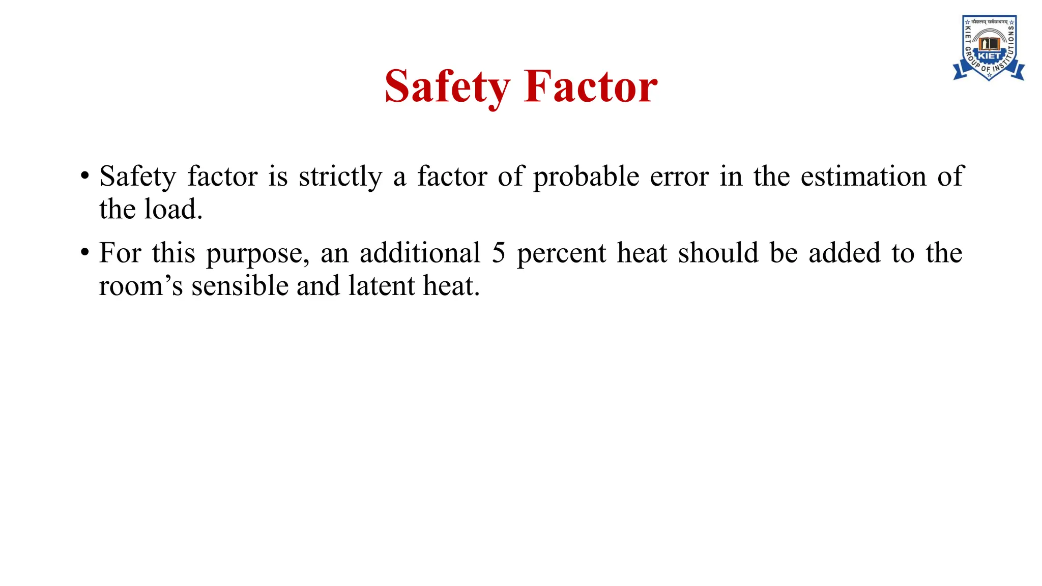 Safety Factor
• Safety factor is strictly a factor of probable error in the estimation of
the load.
• For this purpose, an additional 5 percent heat should be added to the
room’s sensible and latent heat.
 