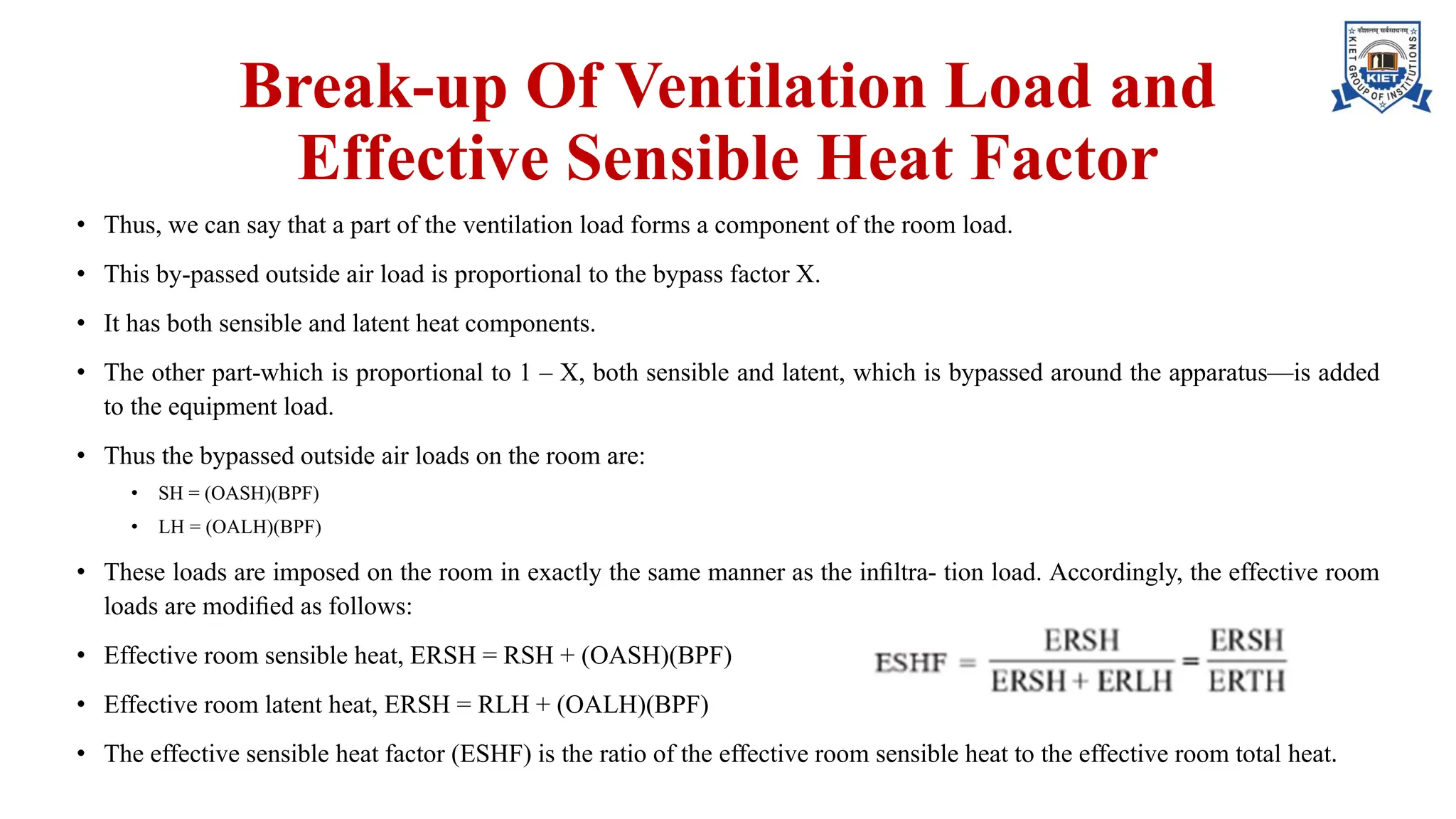 Break-up Of Ventilation Load and
Effective Sensible Heat Factor
• Thus, we can say that a part of the ventilation load forms a component of the room load.
• This by-passed outside air load is proportional to the bypass factor X.
• It has both sensible and latent heat components.
• The other part-which is proportional to 1 – X, both sensible and latent, which is bypassed around the apparatus—is added
to the equipment load.
• Thus the bypassed outside air loads on the room are:
• SH = (OASH)(BPF)
• LH = (OALH)(BPF)
• These loads are imposed on the room in exactly the same manner as the inﬁltra- tion load. Accordingly, the effective room
loads are modiﬁed as follows:
• Effective room sensible heat, ERSH = RSH + (OASH)(BPF)
• Effective room latent heat, ERSH = RLH + (OALH)(BPF)
• The effective sensible heat factor (ESHF) is the ratio of the effective room sensible heat to the effective room total heat.
 