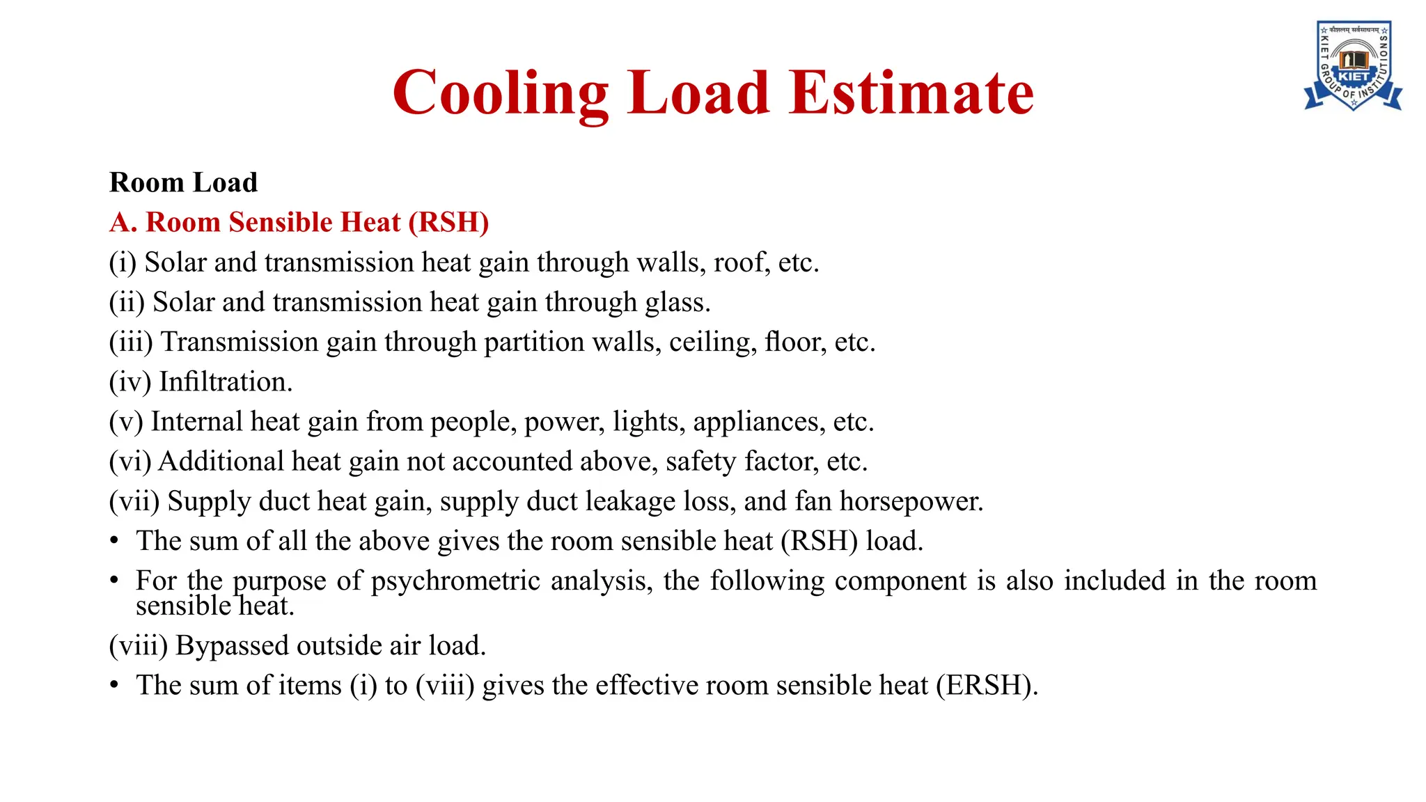 Cooling Load Estimate
Room Load
A. Room Sensible Heat (RSH)
(i) Solar and transmission heat gain through walls, roof, etc.
(ii) Solar and transmission heat gain through glass.
(iii) Transmission gain through partition walls, ceiling, ﬂoor, etc.
(iv) Inﬁltration.
(v) Internal heat gain from people, power, lights, appliances, etc.
(vi) Additional heat gain not accounted above, safety factor, etc.
(vii) Supply duct heat gain, supply duct leakage loss, and fan horsepower.
• The sum of all the above gives the room sensible heat (RSH) load.
• For the purpose of psychrometric analysis, the following component is also included in the room
sensible heat.
(viii) Bypassed outside air load.
• The sum of items (i) to (viii) gives the effective room sensible heat (ERSH).
 