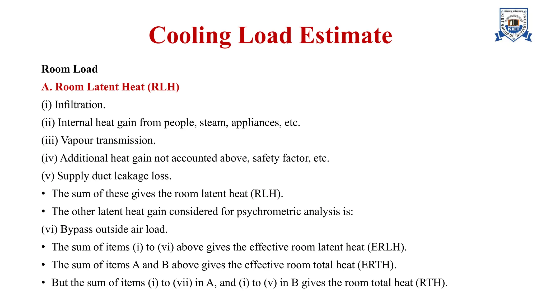 Cooling Load Estimate
Room Load
A. Room Latent Heat (RLH)
(i) Inﬁltration.
(ii) Internal heat gain from people, steam, appliances, etc.
(iii) Vapour transmission.
(iv) Additional heat gain not accounted above, safety factor, etc.
(v) Supply duct leakage loss.
• The sum of these gives the room latent heat (RLH).
• The other latent heat gain considered for psychrometric analysis is:
(vi) Bypass outside air load.
• The sum of items (i) to (vi) above gives the effective room latent heat (ERLH).
• The sum of items A and B above gives the effective room total heat (ERTH).
• But the sum of items (i) to (vii) in A, and (i) to (v) in B gives the room total heat (RTH).
 