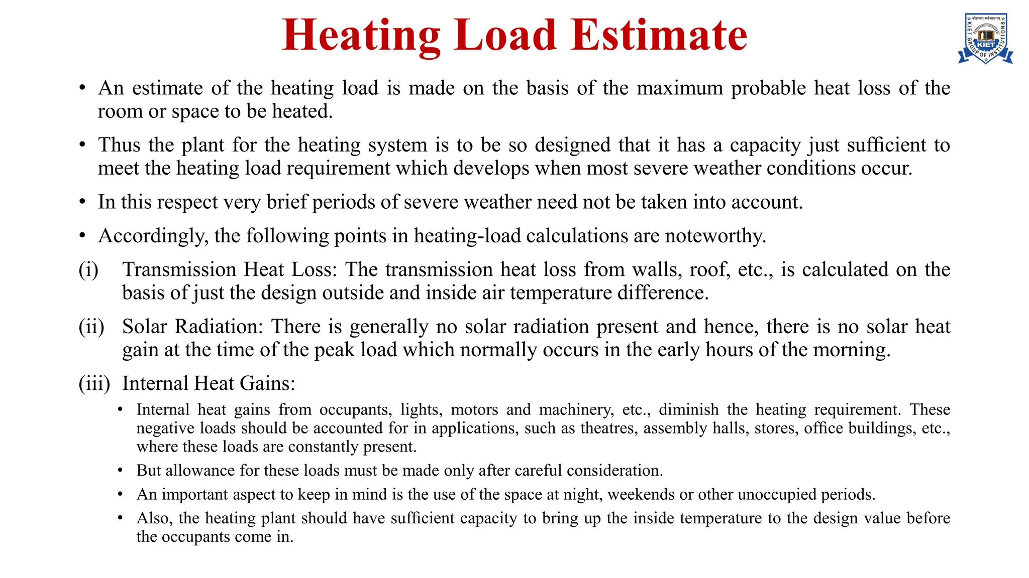 Heating Load Estimate
• An estimate of the heating load is made on the basis of the maximum probable heat loss of the
room or space to be heated.
• Thus the plant for the heating system is to be so designed that it has a capacity just sufﬁcient to
meet the heating load requirement which develops when most severe weather conditions occur.
• In this respect very brief periods of severe weather need not be taken into account.
• Accordingly, the following points in heating-load calculations are noteworthy.
(i) Transmission Heat Loss: The transmission heat loss from walls, roof, etc., is calculated on the
basis of just the design outside and inside air temperature difference.
(ii) Solar Radiation: There is generally no solar radiation present and hence, there is no solar heat
gain at the time of the peak load which normally occurs in the early hours of the morning.
(iii) Internal Heat Gains:
• Internal heat gains from occupants, lights, motors and machinery, etc., diminish the heating requirement. These
negative loads should be accounted for in applications, such as theatres, assembly halls, stores, ofﬁce buildings, etc.,
where these loads are constantly present.
• But allowance for these loads must be made only after careful consideration.
• An important aspect to keep in mind is the use of the space at night, weekends or other unoccupied periods.
• Also, the heating plant should have sufﬁcient capacity to bring up the inside temperature to the design value before
the occupants come in.
 