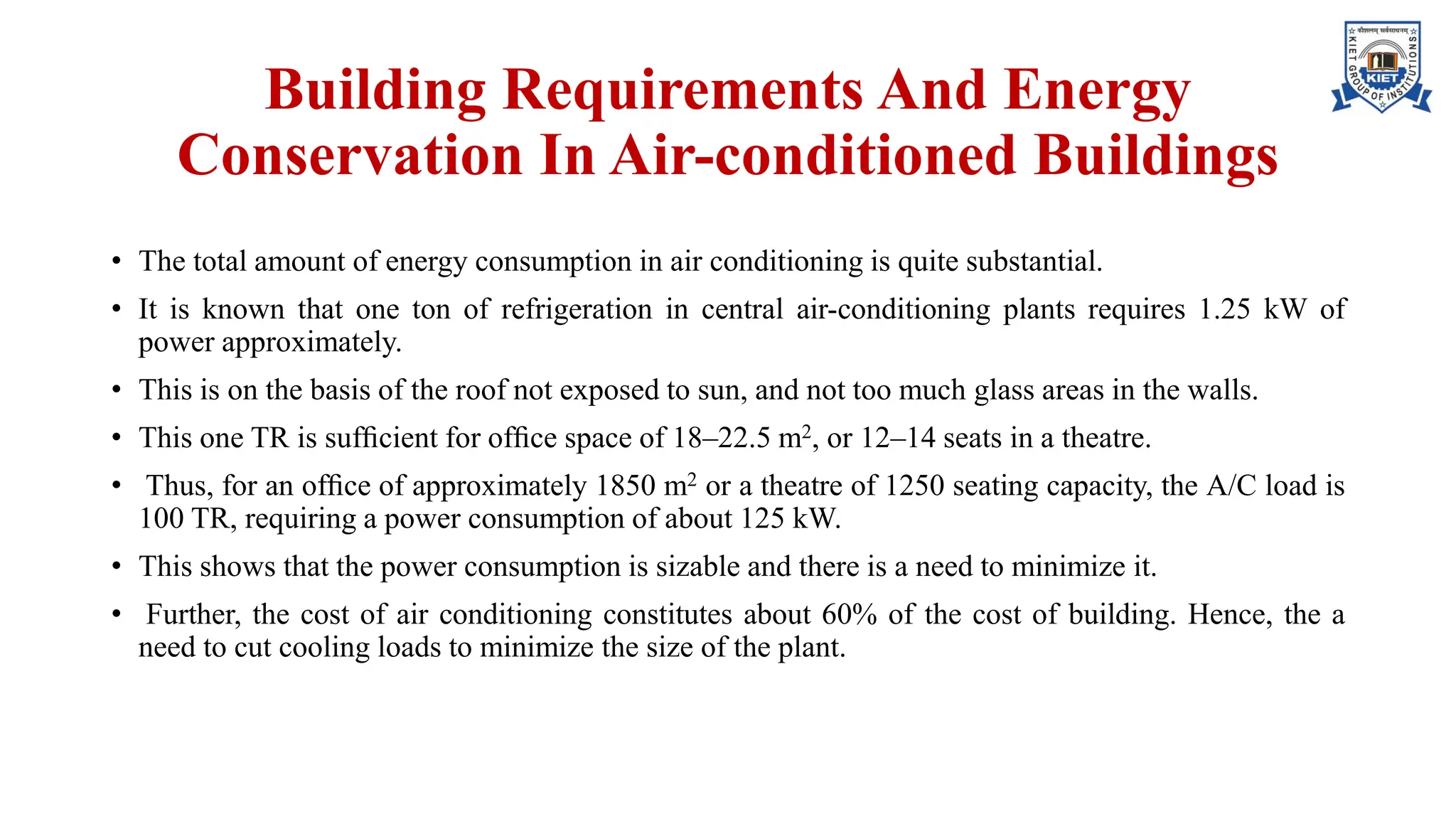 Building Requirements And Energy
Conservation In Air-conditioned Buildings
• The total amount of energy consumption in air conditioning is quite substantial.
• It is known that one ton of refrigeration in central air-conditioning plants requires 1.25 kW of
power approximately.
• This is on the basis of the roof not exposed to sun, and not too much glass areas in the walls.
• This one TR is sufﬁcient for ofﬁce space of 18–22.5 m2, or 12–14 seats in a theatre.
• Thus, for an ofﬁce of approximately 1850 m2 or a theatre of 1250 seating capacity, the A/C load is
100 TR, requiring a power consumption of about 125 kW.
• This shows that the power consumption is sizable and there is a need to minimize it.
• Further, the cost of air conditioning constitutes about 60% of the cost of building. Hence, the a
need to cut cooling loads to minimize the size of the plant.
 