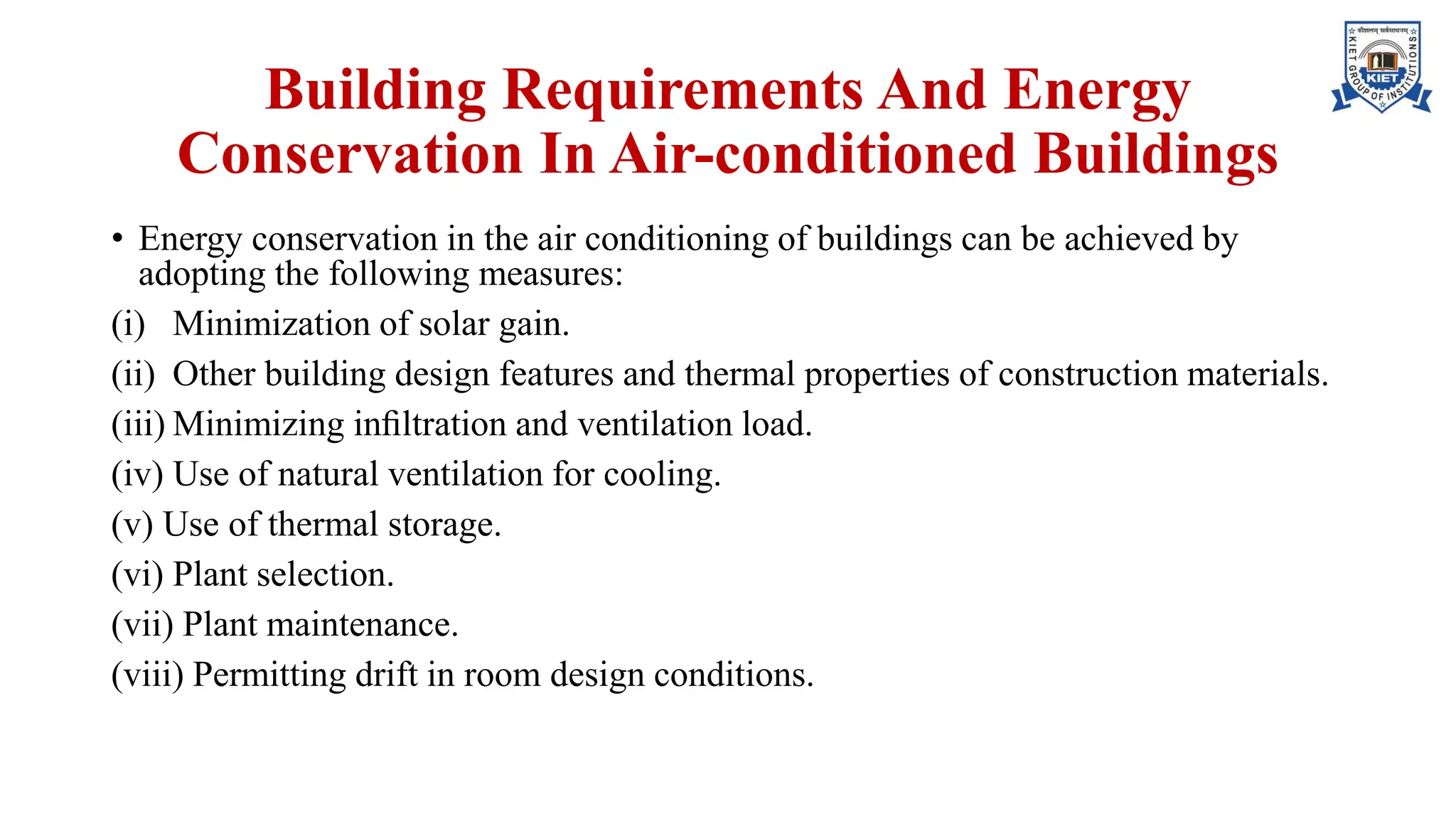 Building Requirements And Energy
Conservation In Air-conditioned Buildings
• Energy conservation in the air conditioning of buildings can be achieved by
adopting the following measures:
(i) Minimization of solar gain.
(ii) Other building design features and thermal properties of construction materials.
(iii) Minimizing inﬁltration and ventilation load.
(iv) Use of natural ventilation for cooling.
(v) Use of thermal storage.
(vi) Plant selection.
(vii) Plant maintenance.
(viii) Permitting drift in room design conditions.
 
