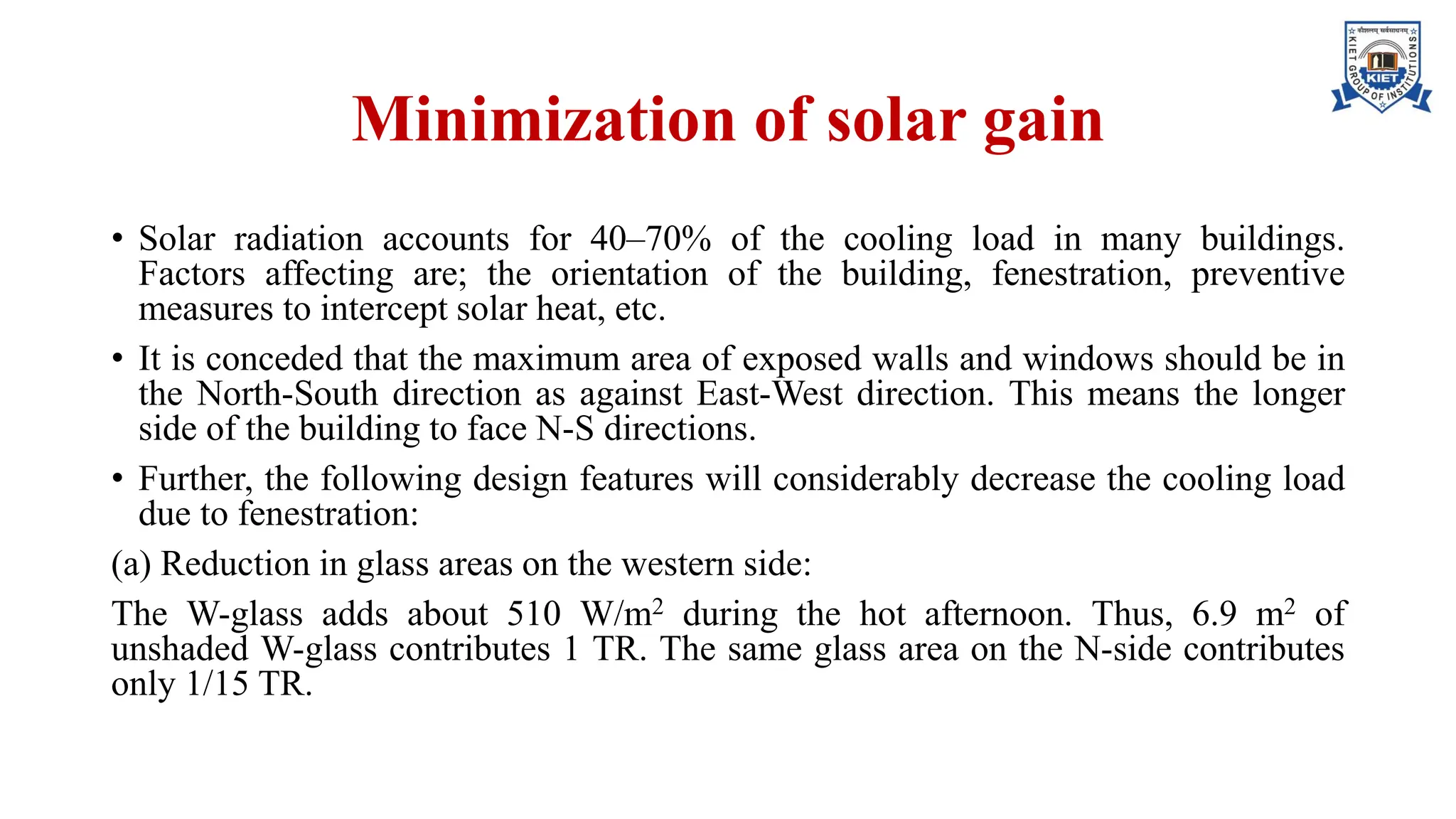 Minimization of solar gain
• Solar radiation accounts for 40–70% of the cooling load in many buildings.
Factors affecting are; the orientation of the building, fenestration, preventive
measures to intercept solar heat, etc.
• It is conceded that the maximum area of exposed walls and windows should be in
the North-South direction as against East-West direction. This means the longer
side of the building to face N-S directions.
• Further, the following design features will considerably decrease the cooling load
due to fenestration:
(a) Reduction in glass areas on the western side:
The W-glass adds about 510 W/m2 during the hot afternoon. Thus, 6.9 m2 of
unshaded W-glass contributes 1 TR. The same glass area on the N-side contributes
only 1/15 TR.
 