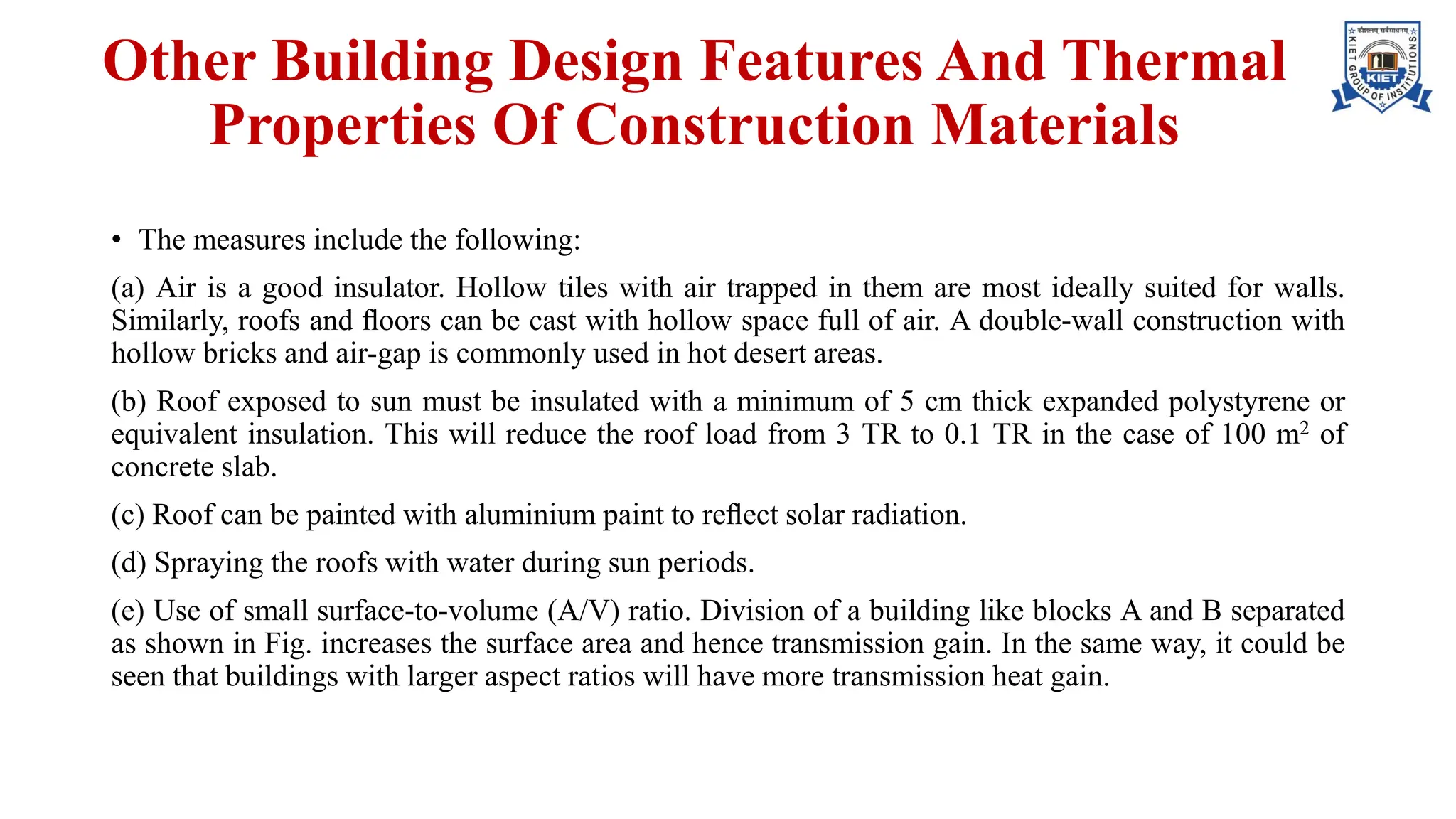 Other Building Design Features And Thermal
Properties Of Construction Materials
• The measures include the following:
(a) Air is a good insulator. Hollow tiles with air trapped in them are most ideally suited for walls.
Similarly, roofs and ﬂoors can be cast with hollow space full of air. A double-wall construction with
hollow bricks and air-gap is commonly used in hot desert areas.
(b) Roof exposed to sun must be insulated with a minimum of 5 cm thick expanded polystyrene or
equivalent insulation. This will reduce the roof load from 3 TR to 0.1 TR in the case of 100 m2 of
concrete slab.
(c) Roof can be painted with aluminium paint to reﬂect solar radiation.
(d) Spraying the roofs with water during sun periods.
(e) Use of small surface-to-volume (A/V) ratio. Division of a building like blocks A and B separated
as shown in Fig. increases the surface area and hence transmission gain. In the same way, it could be
seen that buildings with larger aspect ratios will have more transmission heat gain.
 
