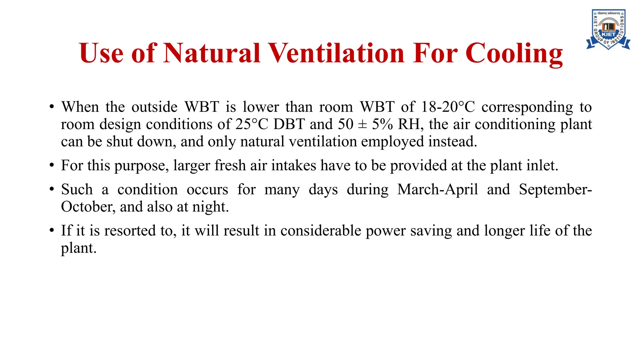 Use of Natural Ventilation For Cooling
• When the outside WBT is lower than room WBT of 18-20°C corresponding to
room design conditions of 25°C DBT and 50 ± 5% RH, the air conditioning plant
can be shut down, and only natural ventilation employed instead.
• For this purpose, larger fresh air intakes have to be provided at the plant inlet.
• Such a condition occurs for many days during March-April and September-
October, and also at night.
• If it is resorted to, it will result in considerable power saving and longer life of the
plant.
 