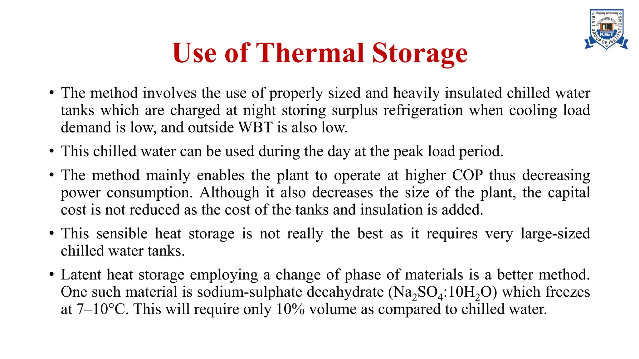 Use of Thermal Storage
• The method involves the use of properly sized and heavily insulated chilled water
tanks which are charged at night storing surplus refrigeration when cooling load
demand is low, and outside WBT is also low.
• This chilled water can be used during the day at the peak load period.
• The method mainly enables the plant to operate at higher COP thus decreasing
power consumption. Although it also decreases the size of the plant, the capital
cost is not reduced as the cost of the tanks and insulation is added.
• This sensible heat storage is not really the best as it requires very large-sized
chilled water tanks.
• Latent heat storage employing a change of phase of materials is a better method.
One such material is sodium-sulphate decahydrate (Na2SO4:10H2O) which freezes
at 7–10°C. This will require only 10% volume as compared to chilled water.
 