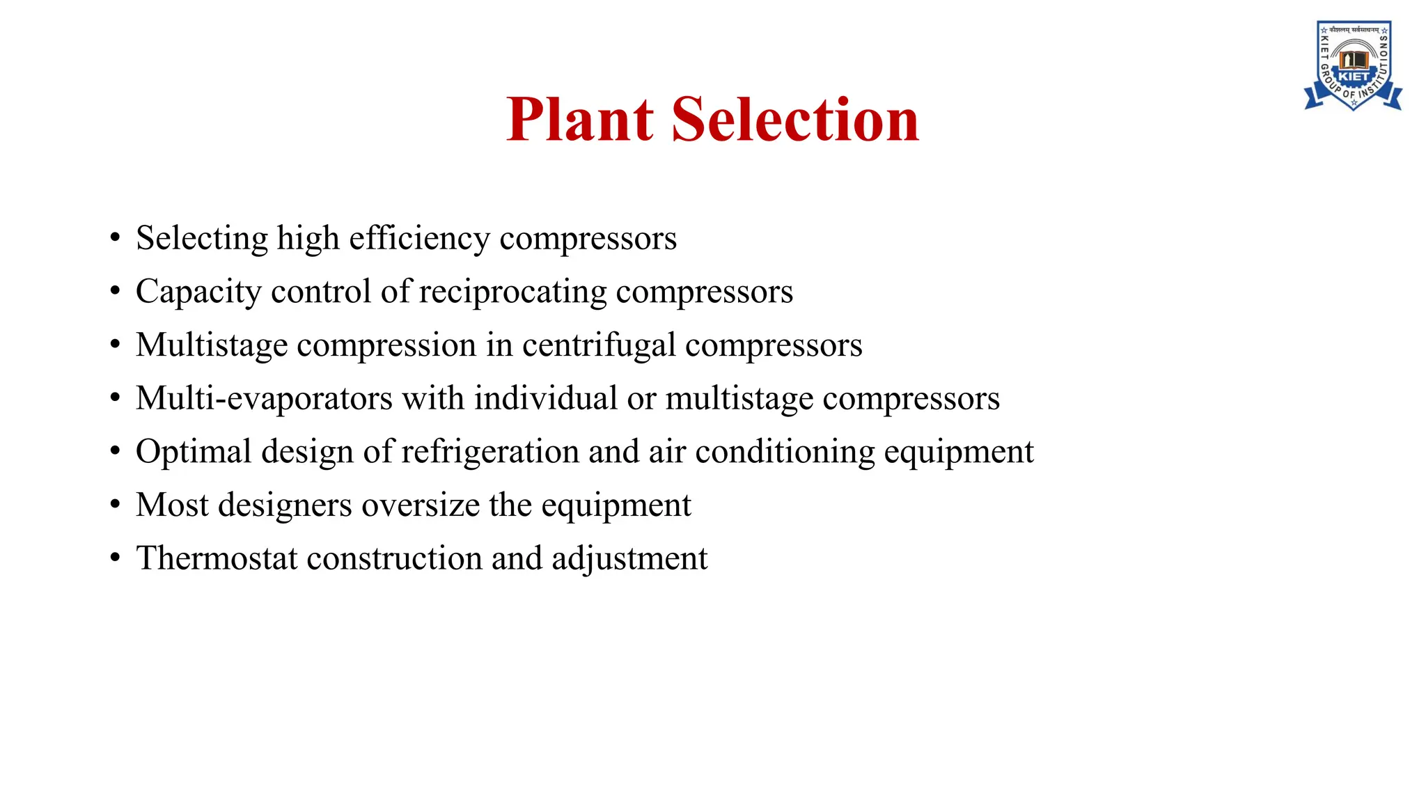 Plant Selection
• Selecting high efficiency compressors
• Capacity control of reciprocating compressors
• Multistage compression in centrifugal compressors
• Multi-evaporators with individual or multistage compressors
• Optimal design of refrigeration and air conditioning equipment
• Most designers oversize the equipment
• Thermostat construction and adjustment
 