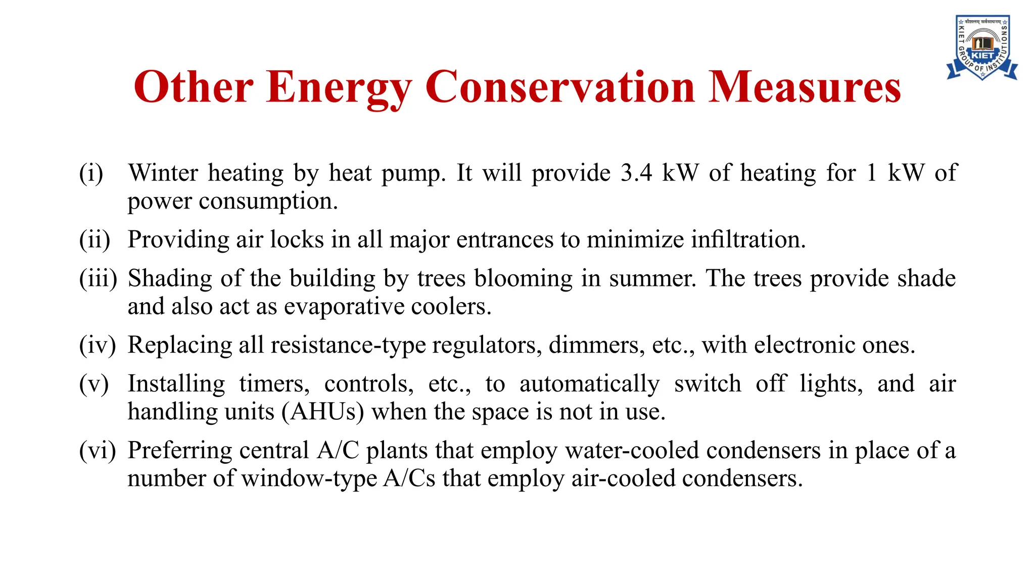Other Energy Conservation Measures
(i) Winter heating by heat pump. It will provide 3.4 kW of heating for 1 kW of
power consumption.
(ii) Providing air locks in all major entrances to minimize inﬁltration.
(iii) Shading of the building by trees blooming in summer. The trees provide shade
and also act as evaporative coolers.
(iv) Replacing all resistance-type regulators, dimmers, etc., with electronic ones.
(v) Installing timers, controls, etc., to automatically switch off lights, and air
handling units (AHUs) when the space is not in use.
(vi) Preferring central A/C plants that employ water-cooled condensers in place of a
number of window-type A/Cs that employ air-cooled condensers.
 