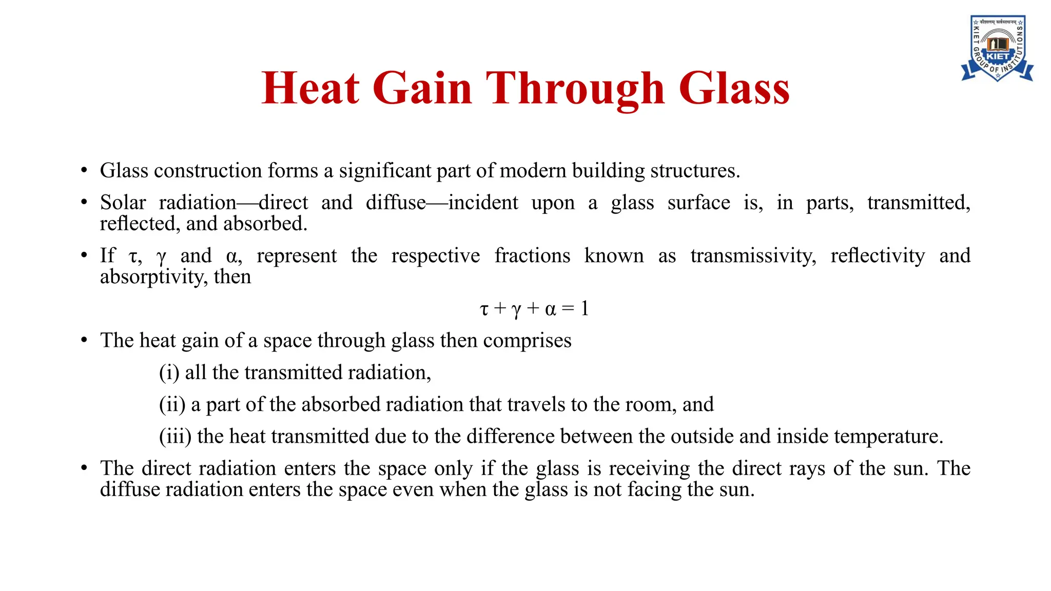 Heat Gain Through Glass
• Glass construction forms a significant part of modern building structures.
• Solar radiation—direct and diffuse—incident upon a glass surface is, in parts, transmitted,
reﬂected, and absorbed.
• If τ, γ and α, represent the respective fractions known as transmissivity, reﬂectivity and
absorptivity, then
τ + γ + α = 1
• The heat gain of a space through glass then comprises
(i) all the transmitted radiation,
(ii) a part of the absorbed radiation that travels to the room, and
(iii) the heat transmitted due to the difference between the outside and inside temperature.
• The direct radiation enters the space only if the glass is receiving the direct rays of the sun. The
diffuse radiation enters the space even when the glass is not facing the sun.
 