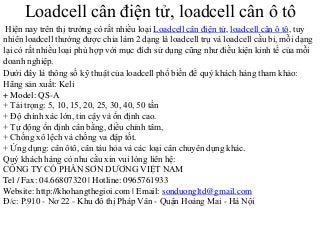 Loadcell cân điện tử, loadcell cân ô tô
Hiện nay trên thị trường có rất nhiều loại Loadcell cân điện tử, loadcell cân ô tô, tuy
nhiên loadcell thường được chia làm 2 dạng là loadcell trụ và loadcell cầu bi, mỗi dạng
lại có rất nhiều loại phù hợp với mục đích sử dụng cũng như điều kiện kinh tế của mỗi
doanh nghiệp.
Dưới đây là thông số kỹ thuật của loadcell phổ biến để quý khách hàng tham khảo:
Hãng sản xuất: Keli
+ Model: QS-A
+ Tải trọng: 5, 10, 15, 20, 25, 30, 40, 50 tấn
+ Độ chính xác lớn, tin cậy và ổn định cao.
+ Tự động ổn định cân bằng, điều chỉnh tâm,
+ Chống xô lệch và chống va đập tốt.
+ Ứng dụng: cân ôtô, cân tàu hỏa và các loại cân chuyên dụng khác.
Quý khách hàng có nhu cầu xin vui lòng liên hệ:
CÔNG TY CỔ PHẦN SƠN DƯƠNG VIỆT NAM
Tel / Fax: 04.66807320 | Hotline: 0965761933
Website: http://khohangthegioi.com | Email: sonduongltd@gmail.com
Đ/c: P.910 - Nơ 22 - Khu đô thị Pháp Vân - Quận Hoàng Mai - Hà Nội
 