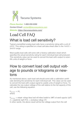 Phone Number: 1-800-550-0280
Contact Email: contact@tacunasystems.com
Website: https://tacunasystems.com/
Load Cell FAQ
What is load cell sensitivity?
Typical unamplified analog load cells have a sensitivity rating with a unit of
mV/V. This rating is specified on a load cell data sheet often in the 1mV/V –
3mV/V range.
Most quality load cells will come with a factory calibration sheet which
specifies the actual sensitivity rating for each individual load cell produced.
This sensitivity value can be used to convert the load cell’s output to scien-
tific units of weight or force.
How to convert load cell output volt-
age to pounds or kilograms or new-
tons
As mentioned above, each load cell should come with a calibration certifi-
cate denoting the sensitivity for each individual cell. This value can be used
to convert the load cell’s output signal to usable units of weight or force. To
calculate the raw output voltage of the cell relative to the full capacity of the
cell, use the following equation:
where
In other words, the above result will be the voltage output from the cell
 