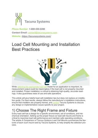 Phone Number: 1-800-550-0280
Contact Email: contact@tacunasystems.com
Website: https://tacunasystems.com/
Load Cell Mounting and Installation
Best Practices
While selecting the appropriate load cell model for an application is important, its
measurement output could be meaningless if the load cell is not properly mounted
and installed. Proper installation is critical to obtaining high-quality, accurate read-
ings. It also guarantees ease of use and safe operations.
This article will give helpful load cell installation tips but does not replace an installa-
tion guide. For best results, always follow the manufacturer’s installation instructions,
ensure that installers are properly trained, and contact Tacuna Systems to discuss
any design or implementation issues specific to your project.
1) Choose The Right Frame and Fixture
Every load cell has a design for a specific environment, set of conditions, and me-
chanical orientation. Setting up the proper fixture (or load cell mount) and frame is
critical to maximize load cell performance and maintain safe operating conditions.
The article A Comparison of Tacuna Systems Load Cell Mounts summarizes the fea-
tures of each such mount sold by Tacuna Systems, to help simplify the selection pro-
cess.
 