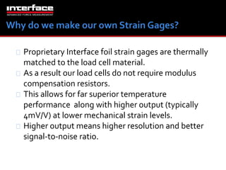 Proprietary Interface foil strain gages are thermally 
matched to the load cell material. 
As a result our load cells do not require modulus 
compensation resistors. 
This allows for far superior temperature 
performance along with higher output (typically 
4mV/V) at lower mechanical strain levels. 
Higher output means higher resolution and better 
signal-to-noise ratio. 
 