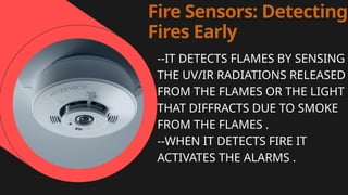 Fire Sensors: Detecting
Fires Early
--IT DETECTS FLAMES BY SENSING
THE UV/IR RADIATIONS RELEASED
FROM THE FLAMES OR THE LIGHT
THAT DIFFRACTS DUE TO SMOKE
FROM THE FLAMES .
--WHEN IT DETECTS FIRE IT
ACTIVATES THE ALARMS .
 