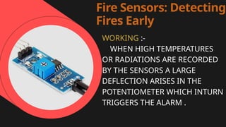 Fire Sensors: Detecting
Fires Early
WORKING :-
WHEN HIGH TEMPERATURES
OR RADIATIONS ARE RECORDED
BY THE SENSORS A LARGE
DEFLECTION ARISES IN THE
POTENTIOMETER WHICH INTURN
TRIGGERS THE ALARM .
 