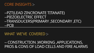 CORE INSIGHTS :-
--PZT(LEAD ZINCRONATE TITANATE)
--PIEZOELECTRIC EFFECT
--TRANSDUCERS(PRIMARY ,SECONDARY ,ETC)
--PCB
WHAT WE'VE COVERED :-
-- CONSTRUCTION ,WORKING ,APPLICATIONS,
PROS & CONS OF LOAD CELLS AND FIRE ALARMS
 