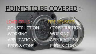LOAD CELLS :
-CONSTRUCTION
-WORKING
-APPLICATIONS
-PROS & CONS
FIRE SENSORS :
-CONSTRUCTION
-WORKING
-APPLICATIONS
-PROS & CONS
POINTS TO BE COVERED :-
 
