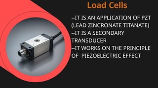 Load Cells
--IT IS AN APPLICATION OF PZT
(LEAD ZINCRONATE TITANATE)
--IT IS A SECONDARY
TRANSDUCER
--IT WORKS ON THE PRINCIPLE
OF PIEZOELECTRIC EFFECT
 