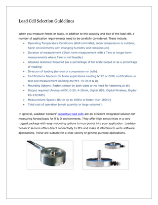 Load Cell Selection Guidelines

When you measure forces or loads, in addition to the capacity and size of the load cell, a
number of application requirements need to be carefully considered. These include:
       Operating Temperature Conditions (Well controlled, room temperature or outdoor,
       harsh environments with changing humidity and temperature)
       Duration of measurement (Short term measurement with a Tare or longer term
       measurements where Tare is not feasible)
       Absolute Accuracy Required (as a percentage of full scale output or as a percentage
       of reading)
       Direction of loading (tension or compression or both)
       Certifications Needed (for trade applications needing NTEP or OIML certifications or
       test and measurement needing ASTM E-74 OR R & D)
       Mounting Options (Fasten sensor on both sides or no need for fastening at all)
       Output required (Analog mV/V, 0-5V, 4-20mA, Digital USB, Digital Wireless, Digital
       RS-232/485)
       Measurement Speed (1Hz or up to 100Hz or faster than 100Hz)
       Total cost of operation (small quantity or large volumes)


In general, Loadstar Sensors' capacitive load cells are an excellent integrated solution for
measuring forces/loads for R & D environments. They offer high sensitivities in a very
rugged package with easy mounting options to incorporate into your application. Loadstar
Sensors’ sensors offers direct connectivity to PCs and make it effortless to write software
applications. These are suitable for a wide variety of general purpose applications.
 