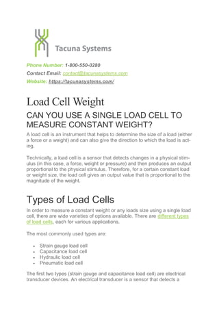 Phone Number: 1-800-550-0280
Contact Email: contact@tacunasystems.com
Website: https://tacunasystems.com/
Load Cell Weight
CAN YOU USE A SINGLE LOAD CELL TO
MEASURE CONSTANT WEIGHT?
A load cell is an instrument that helps to determine the size of a load (either
a force or a weight) and can also give the direction to which the load is act-
ing.
Technically, a load cell is a sensor that detects changes in a physical stim-
ulus (in this case, a force, weight or pressure) and then produces an output
proportional to the physical stimulus. Therefore, for a certain constant load
or weight size, the load cell gives an output value that is proportional to the
magnitude of the weight.
Types of Load Cells
In order to measure a constant weight or any loads size using a single load
cell, there are wide varieties of options available. There are different types
of load cells, each for various applications.
The most commonly used types are:
 Strain gauge load cell
 Capacitance load cell
 Hydraulic load cell
 Pneumatic load cell
The first two types (strain gauge and capacitance load cell) are electrical
transducer devices. An electrical transducer is a sensor that detects a
 
