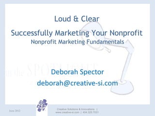 Loud & Clear
 Successfully Marketing Your Nonprofit
            Nonprofit Marketing Fundamentals




                 Deborah Spector
              deborah@creative-si.com


                     Creative Solutions & Innovations |
June 2012
                    www.creative-si.com | 404.325.7031
 