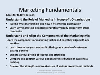 Marketing Fundamentals
Goals for today’s session:
Understand the Role of Marketing in Nonprofit Organizations
•    Define ...