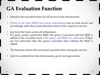 GA Evaluation Function
• Initialize the execution times for all servers in the chromosome.
• Check to see what MQTs have been materialized and at what server and
accordingly adds these materialization times to the respective servers.
• key loop that looks across all collocations.
• If a query needs a particular MQT, the query's execution with the MQT is
added to the execution time if the query and MQT are collocated. If they
are not collocated, then the query's execution time without the MQT is
added
• The function returns the maximum execution time among the servers.
• And it is omitted from the chromosome, go for next generation.
 