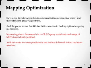 Mapping Optimization
Developed Genetic Algorithm is compared with an exhaustive search and
three standard greedy algorithms.
And the paper shows that GA is a better solution in finding optimal mapping
mechanism.
Narrowing down the research in to OLAP query workloads and usage of
MQTs is not clearly justified.
And also there are some problems in the method followed to find the better
solution.
 