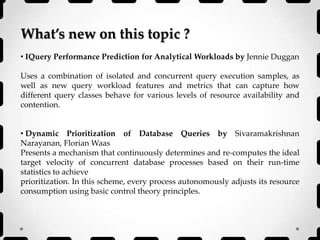 What’s new on this topic ?
• IQuery Performance Prediction for Analytical Workloads by Jennie Duggan
Uses a combination of isolated and concurrent query execution samples, as
well as new query workload features and metrics that can capture how
different query classes behave for various levels of resource availability and
contention.
• Dynamic Prioritization of Database Queries by Sivaramakrishnan
Narayanan, Florian Waas
Presents a mechanism that continuously determines and re-computes the ideal
target velocity of concurrent database processes based on their run-time
statistics to achieve
prioritization. In this scheme, every process autonomously adjusts its resource
consumption using basic control theory principles.
 