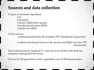 Sources and data collection
•5 types of scheduler algorithms
GA
Exhaustive
Greedy1-MQTs-then-queries
Greedy2-queries-then-MQTs
Greedy3-no-MQTs
•2 data sources
workload produced by the standard TPC benchmark H generator
synthetic benchmark based on the queries and MQTs from the TPC
benchmarks
Tests implemented in standard C++ and run on an off the shelf desk top
computer running Red Hat Linux.
GA run for 100 generations with a population size of 100 chromosomes.
 