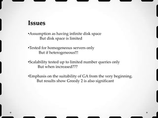 Issues
•Assumption as having infinite disk space
But disk space is limited
•Tested for homogeneous servers only
But if heterogeneous!!!
•Scalability tested up to limited number queries only
But when increased???
•Emphasis on the suitability of GA from the very beginning.
But results show Greedy 2 is also significant
 