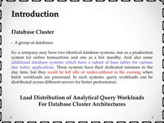 Introduction
Database Cluster
- A group of databases
Ex: a company may have two identical database systems, one as a production
system for online transactions and one as a hot standby. And also some
additional database systems which have a subset of base tables for various
day today applications. These systems have their dedicated missions in the
day time, but they could be left idle or under-utilized in the evening when
batch workloads are processed. In such systems, query workloads can be
distributed across different servers for better performance.
Load Distribution of Analytical Query Workloads
For Database Cluster Architectures
 