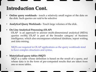 Introduction Cont.
• Online query workloads - touch a relatively small region of the data on
the disk. Such queries are said to be selective
• Analytical Query Workloads - Touch large volumes of the disk.
• On Line Analytical Processing (OLAP)
OLAP is an approach to answer multi-dimensional analytical (MDA)
queries swiftly. OLAP is part of the broader category of business
intelligence, which also encompasses relational database, report writing
and data mining.
MQTs are required in OLAP applications as the query workloads tend
to have complex structures and syntax.
• Materialized query tables (MQT)
MQT is a table whose definition is based on the result of a query, and
whose data is in the form of pre-computed results that are taken from
one or more tables.
 