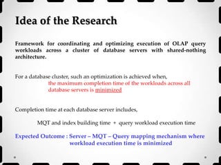 Idea of the Research
Framework for coordinating and optimizing execution of OLAP query
workloads across a cluster of database servers with shared-nothing
architecture.
For a database cluster, such an optimization is achieved when,
the maximum completion time of the workloads across all
database servers is minimized
Completion time at each database server includes,
MQT and index building time + query workload execution time
Expected Outcome : Server – MQT – Query mapping mechanism where
workload execution time is minimized
 