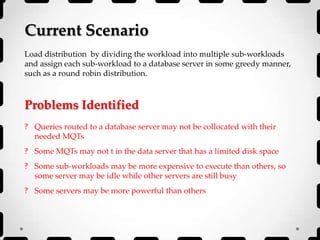 Current Scenario
Load distribution by dividing the workload into multiple sub-workloads
and assign each sub-workload to a database server in some greedy manner,
such as a round robin distribution.
Problems Identified
‽ Queries routed to a database server may not be collocated with their
needed MQTs
‽ Some MQTs may not t in the data server that has a limited disk space
‽ Some sub-workloads may be more expensive to execute than others, so
some server may be idle while other servers are still busy
‽ Some servers may be more powerful than others
 