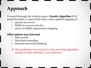 Approach
To search through the solution space, Genetic Algorithm (GA)
search heuristic is used which finds a near-optimal mapping of
• queries-to-servers
• MQTs-to-servers and also
• query-to-MQTs requirement mapping
Other options may had used
• Tabu search
• Simulated annealing
• Steepest-ascent hill climbing
 The justification for using GA as the searching algorithm
instead of other methods, is not sufficient.
 
