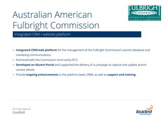 The Iconic
• Pre engagement business issues
o No single view of the customer causing the agents to spend more time on the phone than
necessary to solve the clients’ issues, and then having less time to cross sell products
o Inability to track previous customer interactions in one system
• Scoping outcome
o Single view of the customer and tracking of each customer interaction
o Proactively communicate (outbound) for cross and upsell opportunities
o Ability to build more rounded customer profile for marketing, segmentation and communications
• Business gains
o Better customer engagement to improve efficiency and increase revenue opportunities to
cross and upsell
SugarCRM solution design & implementation
An Overview of
Loaded
 