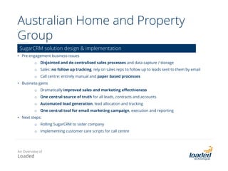 ASF (Australian Scholarships Foundation)
• Innovative platform designed and built to power ASF’s operations.
• Integrated solution to automate scholarship application processing, resulting in 300% increase in
scholarships offered .
• Integrates SugarCRM, web (Joomla) and learning management system (Moodle).
• Loaded has worked in partnership with ASF since early 2010.
• Platform now being extended to support 3rd party partners including Chief Executive Women and CSI /
Origin Foundation’s SRET research project.
• We provide ongoing support, hosting and platform advisory services as well as project delivery /
implementations.
Scholarships application, selection, management and marketing platform -
design, development & integration
An Overview of
Loaded
 