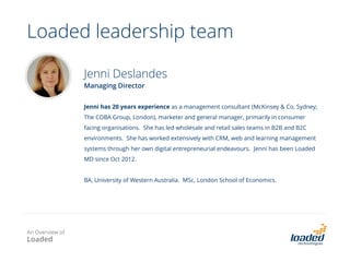 Australian Home and Property Group
• Pre engagement business issues
o Disjointed and de-centralised sales processes and data capture / storage
o Sales: no follow up tracking, rely on sales reps to follow up to leads sent to them by email
o Call centre: entirely manual and paper based processes
• Business gains
o Dramatically improved sales and marketing effectiveness
o One central source of truth for all leads, contracts and accounts
o Automated lead generation, lead allocation and tracking
o One central tool for email marketing campaign, execution and reporting
• Next steps:
o Rolling SugarCRM to sister company
o Implementing customer care scripts for call centre
SugarCRM solution design & implementation
An Overview of
Loaded
 