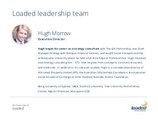 Loaded leadership team
Hugh Morrow
Executive Director
Hugh began his career as a strategy consultant with The LEK Partnership, was Chief
Manager Strategy with Westpac Financial Services, and taught Social Entrepreneurship
at Macquarie University where he held a full-time Adjunct Professorship. Hugh founded
a technology consulting firm - XT3 - that he grew from concept to commercial success
and trade sale. In addition to his role with Loaded, Hugh is a non-executive director of
ASX-listed iProperty Limited (IPP), the Australian Scholarships Foundation, the Australian
Social Innovation Exchange and the Stanford Australia Alumni Foundation.
BEng, University of Sydney. MBA, Stanford University. Yale University World Fellow.
Former Adjunct Professor, Macquarie GSB
An Overview of
Loaded
 