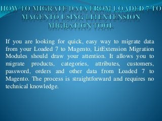 If you are looking for quick, easy way to migrate data
from your Loaded 7 to Magento, LitExtension Migration
Modules should draw your attention. It allows you to
migrate products, categories, attributes, customers,
password, orders and other data from Loaded 7 to
Magento. The process is straightforward and requires no
technical knowledge.
 
