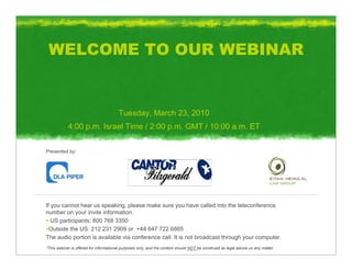 WELCOME TO OUR WEBINAR


                                        Tuesday, March 23, 2010
            4:00 p.m. Israel Time / 2:00 p.m. GMT / 10:00 a.m. ET


Presented by:




If you cannot hear us speaking, please make sure you have called into the teleconference
number on your invite information.
   US participants: 800 768 3350
  Outside the US: 212 231 2909 or +44 647 722 6865
The audio portion is available via conference call. It is not broadcast through your computer.
*This webinar is offered for informational purposes only, and the content should NOT be construed as legal advice on any matter.
 