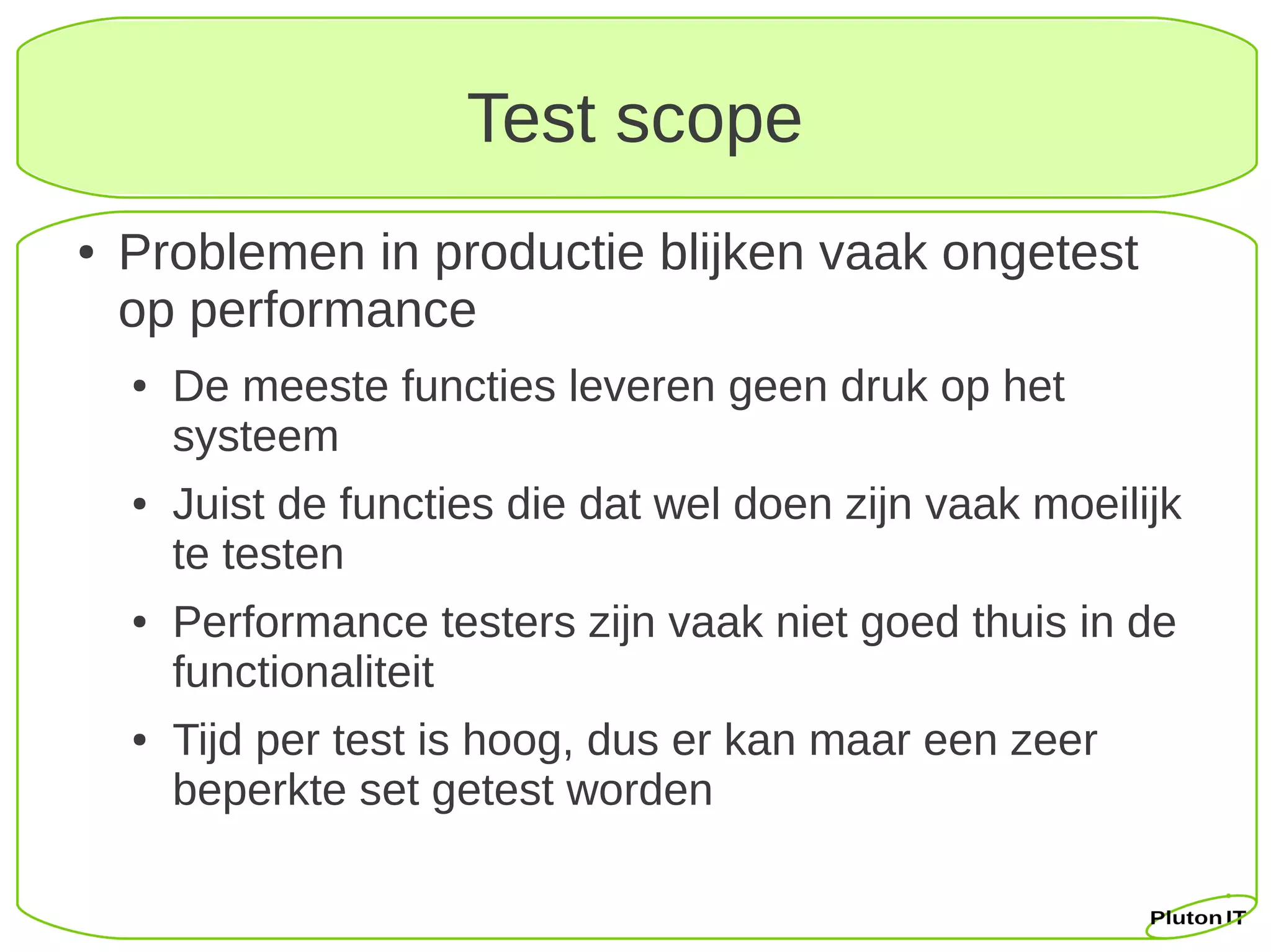 Test scope
●   Problemen in productie blijken vaak ongetest
    op performance
    ●   De meeste functies leveren geen druk op het
        systeem
    ●   Juist de functies die dat wel doen zijn vaak moeilijk
        te testen
    ●   Performance testers zijn vaak niet goed thuis in de
        functionaliteit
    ●   Tijd per test is hoog, dus er kan maar een zeer
        beperkte set getest worden
 